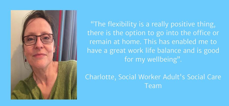 "The flexibility is a really positive thing, there is the option to go into the office or remain at home. This has enabled me to have a great work life balance and is good for my wellbeing". Charlotte, Social Worker, Adult's Social Care Team