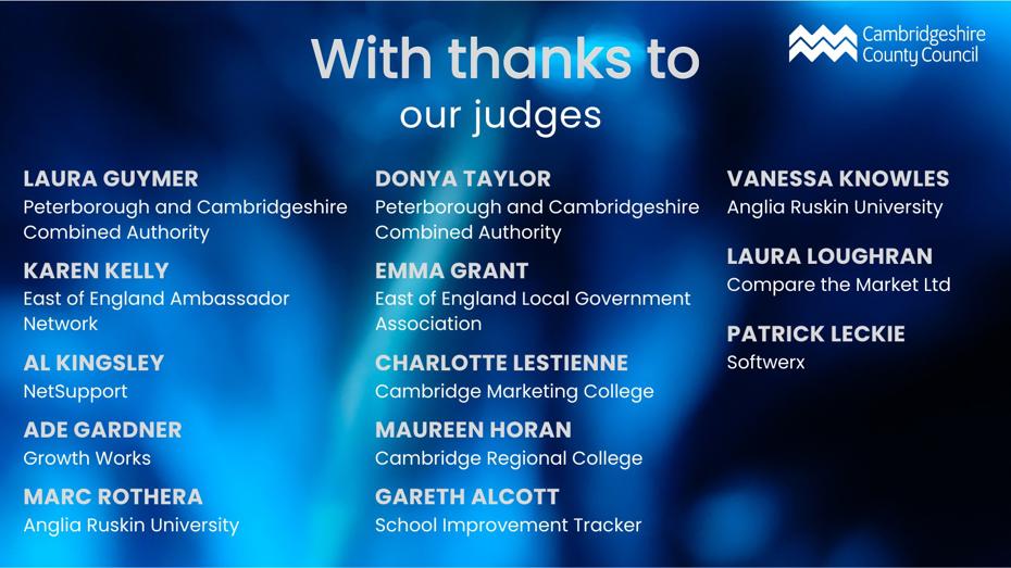 With thanks to our judges - Laura Guymer - Peterborough and Cambridgeshire Combined Authority, Karen Kelly - East of England Ambassador Network, Al Kingsley - NetSupport, Ade Gardner - Growth Works, Marc Rothera - Anglia Ruskin University, Donya Taylor - Peterborough and Cambridgeshire Combined Authority, Emma Grant - East of England Local Government Association, Charlotte Lestienne - Cambridge Marketing College, Maureen Horan - Cambridge Regional College, Gareth Alcott - School Improvement Tracker, Vanessa Knowles - Anglia Ruskin University, Laura Loughran - Compare the Market Ltd, Patrick Leckie - Softwerx