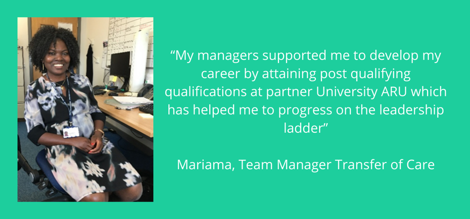"My manager supported me to develop my career by attaining post qualifying qualifications at partner University ARU which has helped me to progress on the leadership ladder" Mariama, Team Manager, Transfer of Care